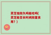 灵芝怕放久吗能吃吗(灵芝能否长时间放置食用？)