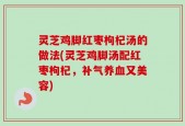 灵芝鸡脚红枣枸杞汤的做法(灵芝鸡脚汤配红枣枸杞，补气养血又美容)