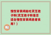 慢性肾衰竭能吃灵芝孢子粉(灵芝孢子粉是否适合慢性肾衰竭患者食用？)