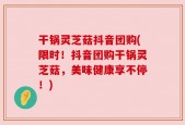 干锅灵芝菇抖音团购(限时！抖音团购干锅灵芝菇，美味健康享不停！)