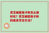 灵芝破壁孢子粉怎么做好吃？灵芝破壁孢子粉的美食烹饪方法？