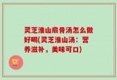 灵芝淮山扇骨汤怎么做好喝(灵芝淮山汤：营养滋补，美味可口)