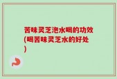苦味灵芝泡水喝的功效(喝苦味灵芝水的好处)
