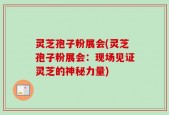 灵芝孢子粉展会(灵芝孢子粉展会：现场见证灵芝的神秘力量)