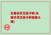 长春卖灵芝孢子粉(长春市灵芝孢子粉销售火爆)
