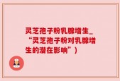灵芝孢子粉乳腺增生_“灵芝孢子粉对乳腺增生的潜在影响”)