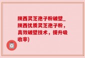 陕西灵芝孢子粉破壁_陕西优质灵芝孢子粉，高效破壁技术，提升吸收率)