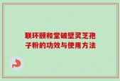 联环颐和堂破壁灵芝孢子粉的功效与使用方法