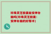 珍珠灵芝胶囊能安神补脑吗(珍珠灵芝胶囊：安神补脑的好帮手)