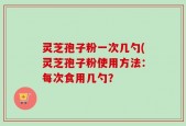 灵芝孢子粉一次几勺(灵芝孢子粉使用方法：每次食用几勺？