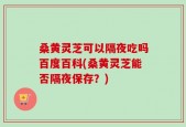桑黄灵芝可以隔夜吃吗百度百科(桑黄灵芝能否隔夜保存？)