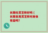 长期吃灵芝粉好吗 (长期食用灵芝粉对身体有益吗？