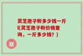 灵芝孢子粉多少钱一斤l(灵芝孢子粉价格查询，一斤多少钱？)