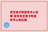 灵芝孢子粉鉴定中心在哪 探寻灵芝孢子粉鉴定中心的位置