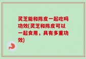 灵芝能和陈皮一起吃吗功效(灵芝和陈皮可以一起食用，具有多重功效)