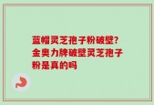 蓝帽灵芝孢子粉破壁？金奥力牌破壁灵芝孢子粉是真的吗