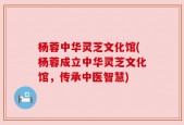 杨蓉中华灵芝文化馆(杨蓉成立中华灵芝文化馆，传承中医智慧)