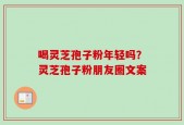 喝灵芝孢子粉年轻吗？灵芝孢子粉朋友圈文案
