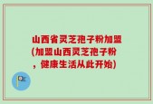 山西省灵芝孢子粉加盟(加盟山西灵芝孢子粉，健康生活从此开始)