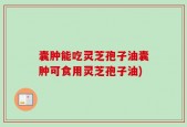 囊肿能吃灵芝孢子油囊肿可食用灵芝孢子油)