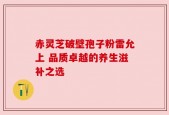 赤灵芝破壁孢子粉雷允上 品质卓越的养生滋补之选