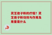 灵芝孢子粉的疗程？灵芝孢子粉功效与作用及用量是什么