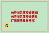 长寿湖灵芝种植基地(长寿湖灵芝种植基地：打造健康养生福地)