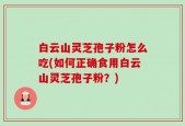 白云山灵芝孢子粉怎么吃(如何正确食用白云山灵芝孢子粉？)
