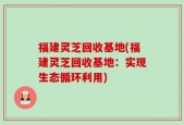 福建灵芝回收基地(福建灵芝回收基地：实现生态循环利用)