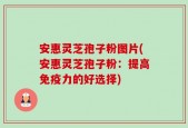 安惠灵芝孢子粉图片(安惠灵芝孢子粉：提高免疫力的好选择)