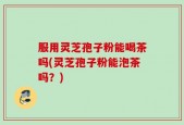 服用灵芝孢子粉能喝茶吗(灵芝孢子粉能泡茶吗？)