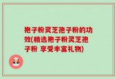 袍子粉灵芝孢子粉的功效(精选袍子粉灵芝孢子粉 享受丰富礼物)