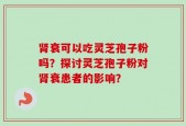 肾衰可以吃灵芝孢子粉吗？探讨灵芝孢子粉对肾衰患者的影响？