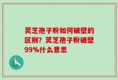 灵芝孢子粉如何破壁的区别？灵芝孢子粉破壁99%什么意思