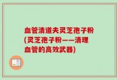 血管清道夫灵芝孢子粉(灵芝孢子粉——清理血管的高效武器)