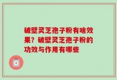 破壁灵芝孢子粉有啥效果？破壁灵芝孢子粉的功效与作用有哪些