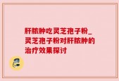 肝脓肿吃灵芝孢子粉_灵芝孢子粉对肝脓肿的治疗效果探讨