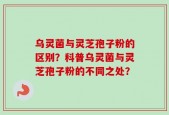 乌灵菌与灵芝孢子粉的区别？科普乌灵菌与灵芝孢子粉的不同之处？