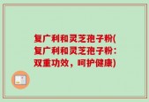 复广利和灵芝孢子粉(复广利和灵芝孢子粉：双重功效，呵护健康)