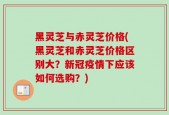 黑灵芝与赤灵芝价格(黑灵芝和赤灵芝价格区别大？新冠疫情下应该如何选购？)