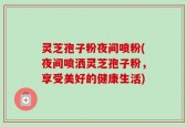 灵芝孢子粉夜间喷粉(夜间喷洒灵芝孢子粉，享受美好的健康生活)