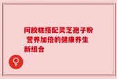 阿胶糕搭配灵芝孢子粉 营养加倍的健康养生新组合
