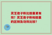 灵芝孢子粉比胶囊更有效？灵芝孢子粉和胶囊的区别及功效比较？