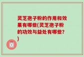 灵芝孢子粉的作用和效果有哪些(灵芝孢子粉的功效与益处有哪些？)