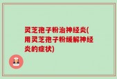 灵芝孢子粉治神经炎(用灵芝孢子粉缓解神经炎的症状)
