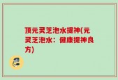 顶元灵芝泡水提神(元灵芝泡水：健康提神良方)