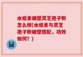 水蛭素破壁灵芝孢子粉怎么样(水蛭素与灵芝孢子粉破壁搭配，功效如何？)