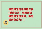 破壁灵芝孢子粉第三代(重磅上市！全新升级破壁灵芝孢子粉，助您提升免疫力！)