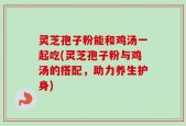 灵芝孢子粉能和鸡汤一起吃(灵芝孢子粉与鸡汤的搭配，助力养生护身)