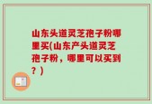 山东头道灵芝孢子粉哪里买(山东产头道灵芝孢子粉，哪里可以买到？)